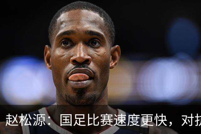 赵松源：国足比赛速度更快，对抗更激烈，控球需更加果断